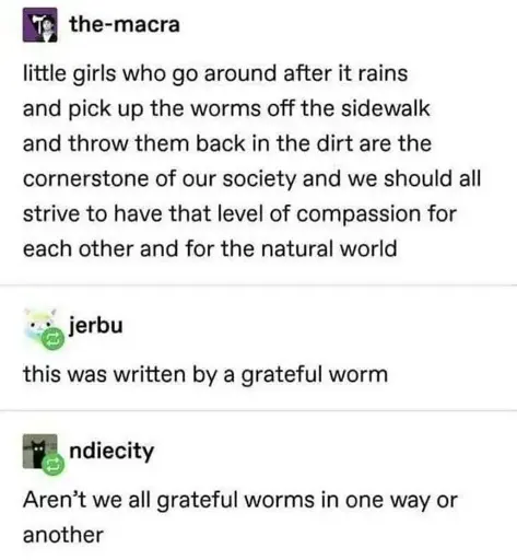 Post: "little girls who go around after it rains arg pick up the worms off the sidewalk and throw them back in the dirt are the cornerstone of our society and we should all strive to have that level of compassion for each other and for the natural world". Reply: "this was written by a grateful worm". Reply: "Aren't we all grateful worms in one way or another"