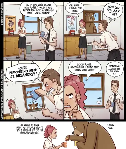 Panel 1 Man and woman in office clothes in a break room.   Man: So, if you were alone in a forest, would you rather run into a strange man… or a bear?  Panel 2 Woman: Oh, hmm… I think the bear.  Man (angry): How can you say that?   (Bear looking quizzically through the window)  Panel 3 Man (angry): You're demonizing men! It's misandry!   Panel 4 Woman: Good point. Why would I ever hear men's reactions?   Man: Exactly! …where did the honey go?   Panel 5 Woman and bear sharing tea  Woman: At least if you maul me, pepper won't say I made it up or I'm misinterpreting.   Bear: I hear you