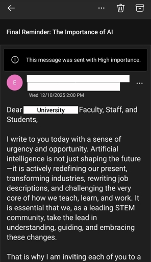 The email reads : 

Dear University Faculty, Staff, and Students,

 

I write to you today with a sense of urgency and opportunity. Artificial intelligence is not just shaping the future—it is actively redefining our present, transforming industries, rewriting job descriptions, and challenging the very core of how we teach, learn, and work. It is essential that we, as a leading STEM community, take the lead in understanding, guiding, and embracing these changes.

 

That is why I am inviting each of you to a pivotal event: